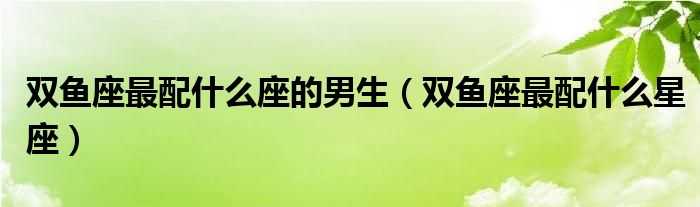 <strong>双鱼座</strong>最配什么座的男生（<strong>双鱼座</strong>最配什么星座）