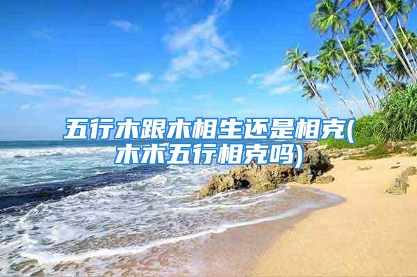 <strong>五行</strong>木跟木相生还是相克(木木<strong>五行</strong>相克吗)