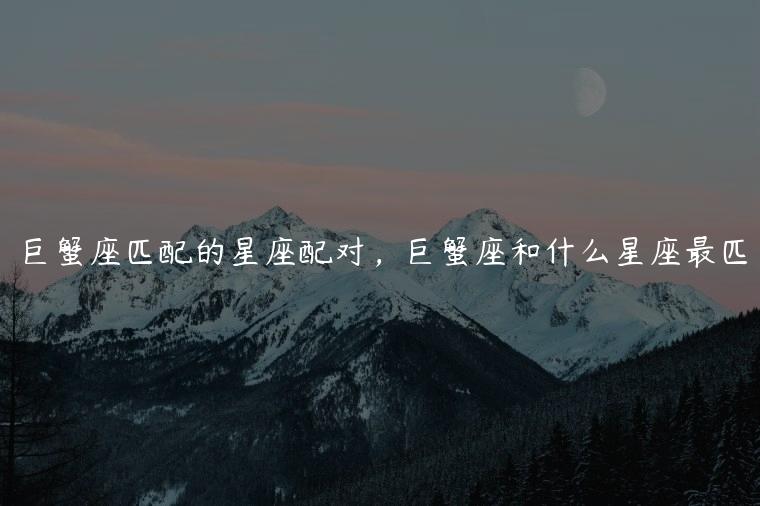 <strong>巨蟹座</strong>匹配的星座配对 <strong>巨蟹座</strong>和什么星座最匹